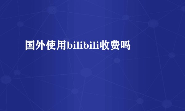 国外使用bilibili收费吗