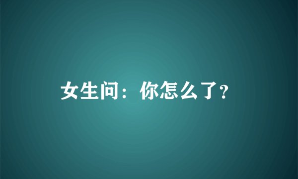 女生问：你怎么了？