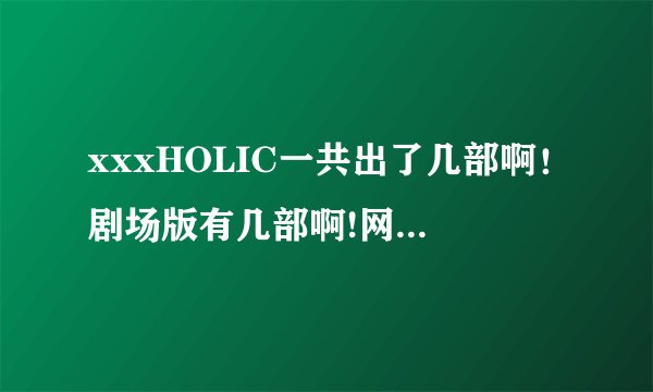 xxxHOLIC一共出了几部啊！剧场版有几部啊!网上一查xxxHOLIC就有好几个版本啊！从哪个看啊从哪看啊介绍一