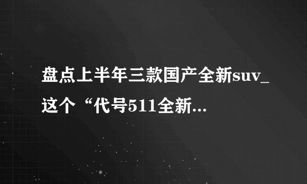 盘点上半年三款国产全新suv_这个“代号511全新SUV车型”是啥玩意？国产Jeep值得等吗？