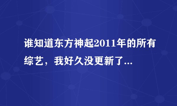 谁知道东方神起2011年的所有综艺，我好久没更新了，谢谢各位亲，有资源的话麻烦告知一声哦，谢谢哦