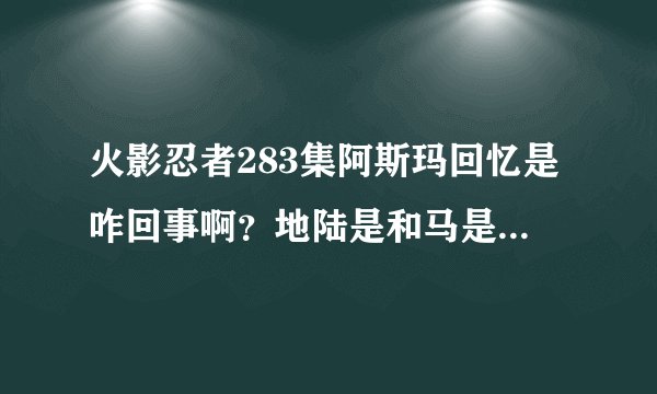 火影忍者283集阿斯玛回忆是咋回事啊？地陆是和马是一伙的吗？那地陆后来为啥又叫木叶帮忙？
