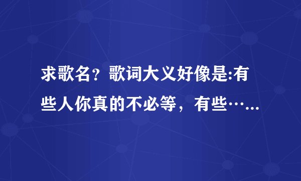 求歌名？歌词大义好像是:有些人你真的不必等，有些…………………