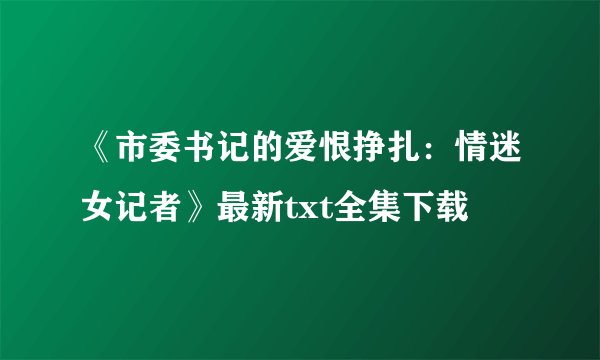 《市委书记的爱恨挣扎：情迷女记者》最新txt全集下载