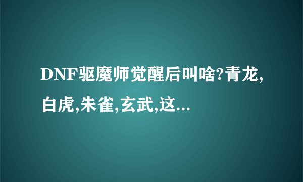 DNF驱魔师觉醒后叫啥?青龙,白虎,朱雀,玄武,这四个技能名字叫啥?有什么效果?