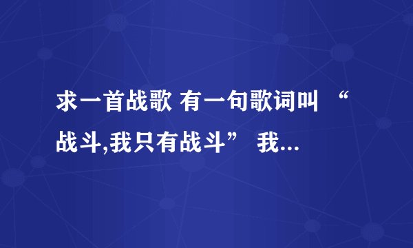 求一首战歌 有一句歌词叫 “战斗,我只有战斗” 我在玩盛世三国游戏是 在YY里听到的