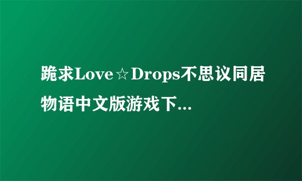 跪求Love☆Drops不思议同居物语中文版游戏下载。。。