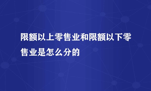 限额以上零售业和限额以下零售业是怎么分的