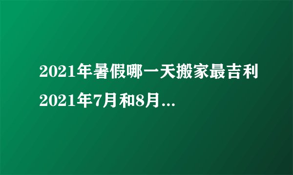 2021年暑假哪一天搬家最吉利2021年7月和8月适合乔迁搬家吉日推荐