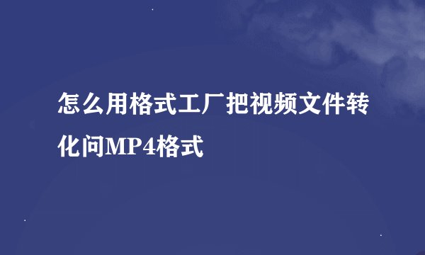 怎么用格式工厂把视频文件转化问MP4格式