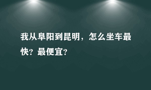 我从阜阳到昆明，怎么坐车最快？最便宜？