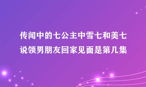 传闻中的七公主中雪七和美七说领男朋友回家见面是第几集