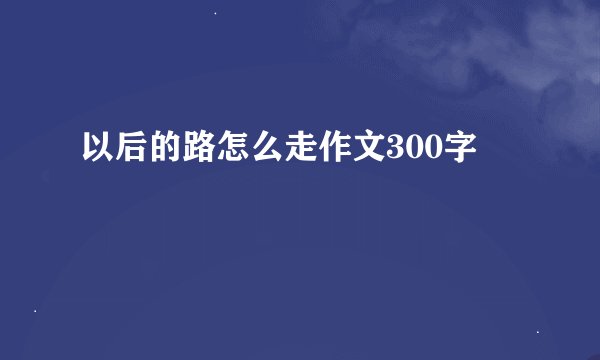 以后的路怎么走作文300字