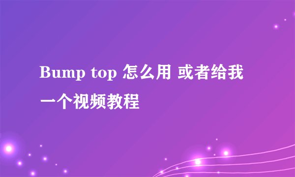 Bump top 怎么用 或者给我一个视频教程