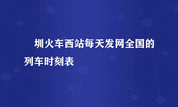 堔圳火车西站每天发网全国的列车时刻表