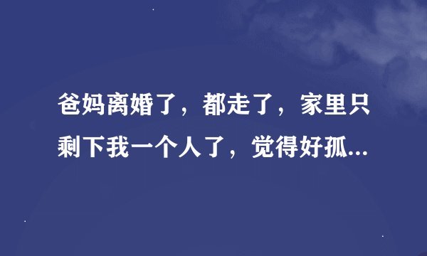 爸妈离婚了，都走了，家里只剩下我一个人了，觉得好孤独，心情不好。怎样解决？