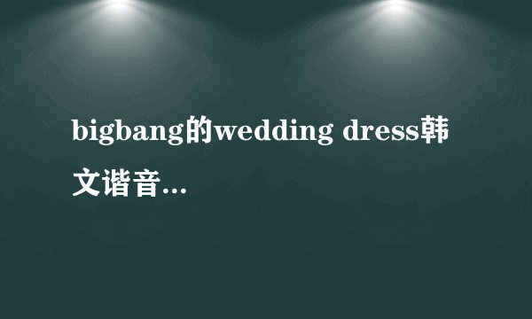 bigbang的wedding dress韩文谐音谁有捏，急用。。。。罗马拼音也行、、、、
