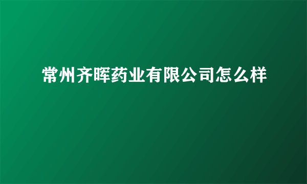 常州齐晖药业有限公司怎么样