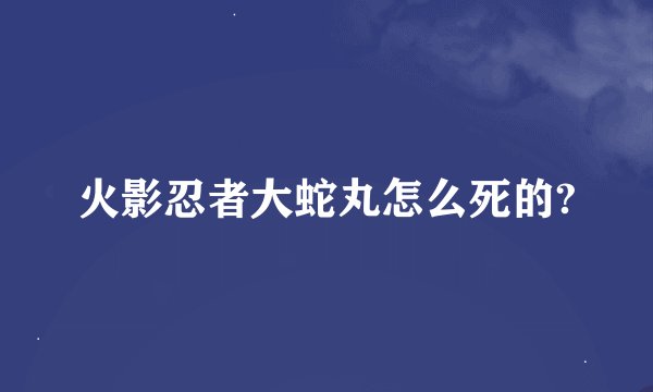 火影忍者大蛇丸怎么死的?