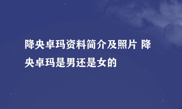 降央卓玛资料简介及照片 降央卓玛是男还是女的