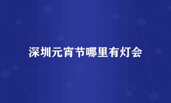 深圳元宵节哪里有灯会
