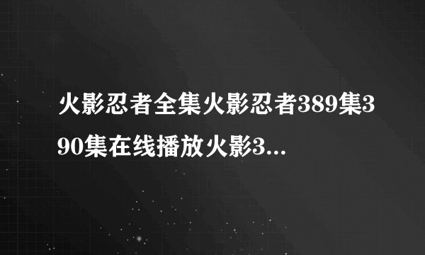 火影忍者全集火影忍者389集390集在线播放火影389集390集火影全集在线观看