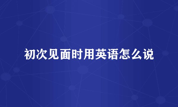初次见面时用英语怎么说