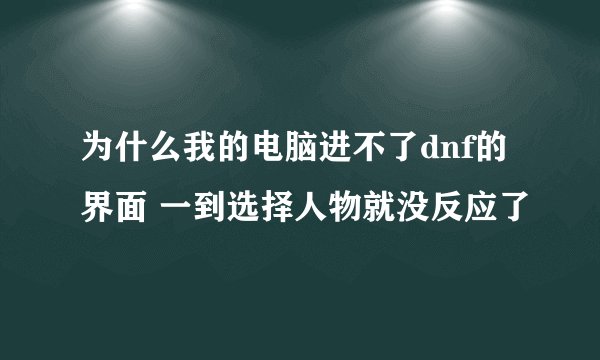 为什么我的电脑进不了dnf的界面 一到选择人物就没反应了
