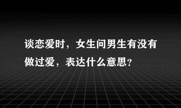 谈恋爱时，女生问男生有没有做过爱，表达什么意思？