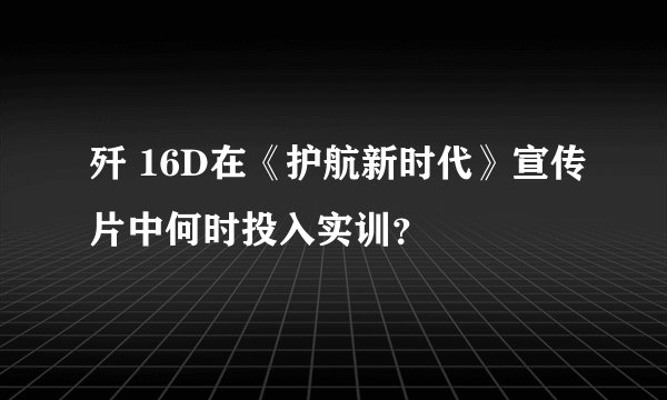 歼 16D在《护航新时代》宣传片中何时投入实训？