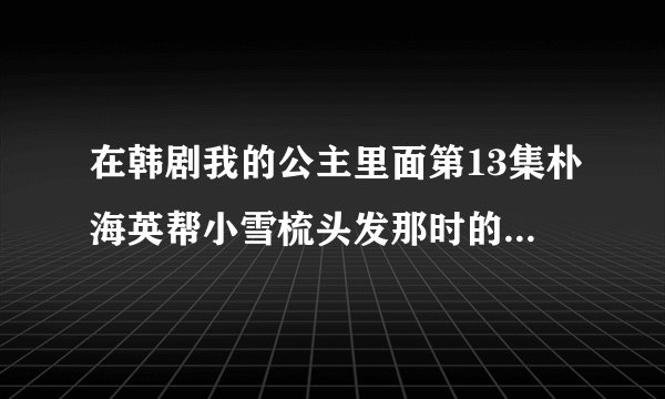在韩剧我的公主里面第13集朴海英帮小雪梳头发那时的插曲是叫什么名?