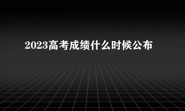 2023高考成绩什么时候公布