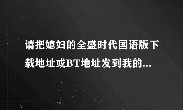 请把媳妇的全盛时代国语版下载地址或BT地址发到我的邮箱xpxing@139.com，谢谢！