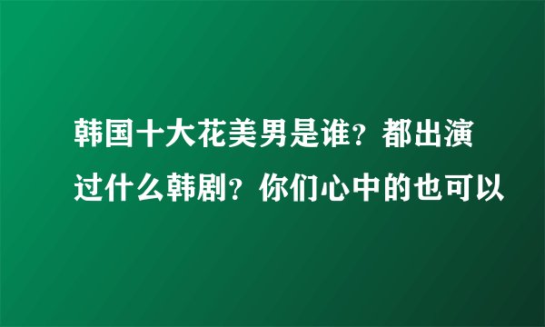 韩国十大花美男是谁？都出演过什么韩剧？你们心中的也可以