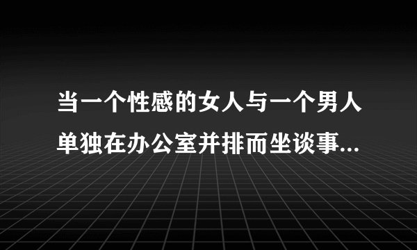 当一个性感的女人与一个男人单独在办公室并排而坐谈事情，男人突然站起来了，他是怎么了