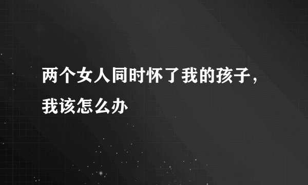 两个女人同时怀了我的孩子，我该怎么办
