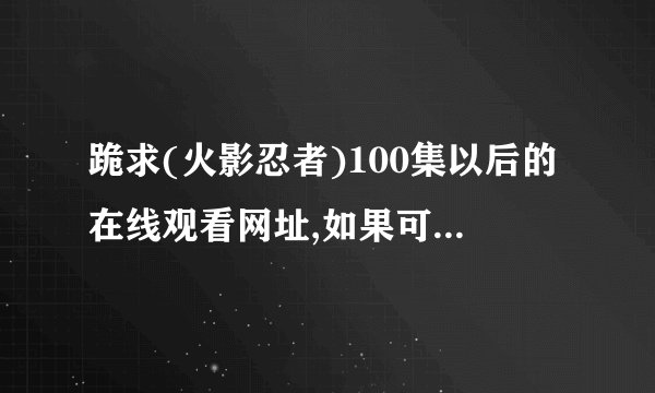 跪求(火影忍者)100集以后的在线观看网址,如果可以追加100