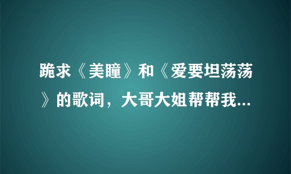 跪求《美瞳》和《爱要坦荡荡》的歌词，大哥大姐帮帮我，多谢了