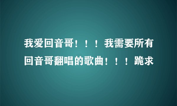 我爱回音哥！！！我需要所有回音哥翻唱的歌曲！！！跪求