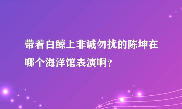 带着白鲸上非诚勿扰的陈坤在哪个海洋馆表演啊？