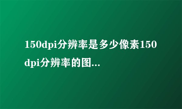 150dpi分辨率是多少像素150dpi分辨率的图片对应多少像素