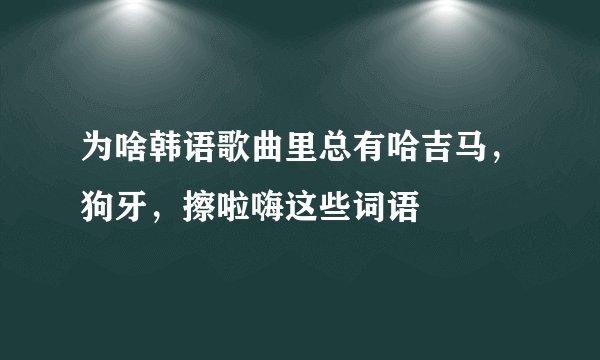 为啥韩语歌曲里总有哈吉马，狗牙，擦啦嗨这些词语