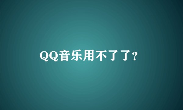 QQ音乐用不了了？
