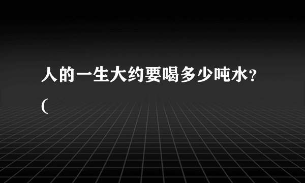 人的一生大约要喝多少吨水？(