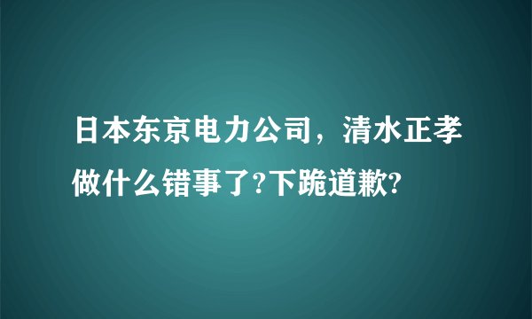 日本东京电力公司，清水正孝做什么错事了?下跪道歉?