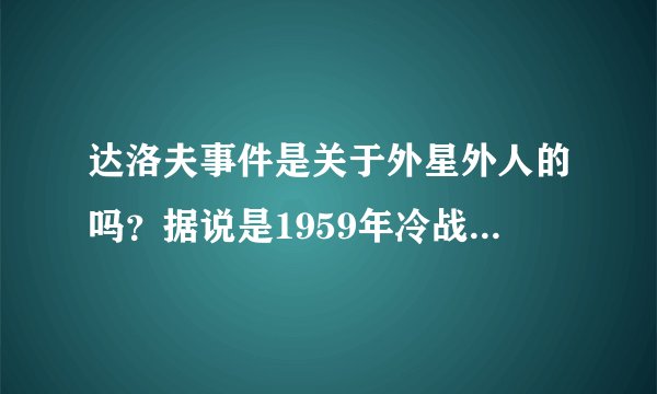 达洛夫事件是关于外星外人的吗？据说是1959年冷战时期俄罗斯秘密部队在研究捕获的外星人时出现了意外？