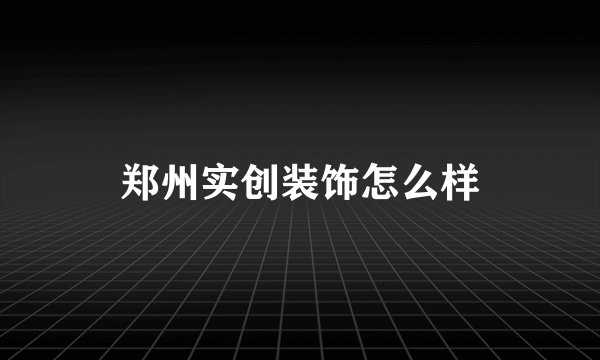 郑州实创装饰怎么样