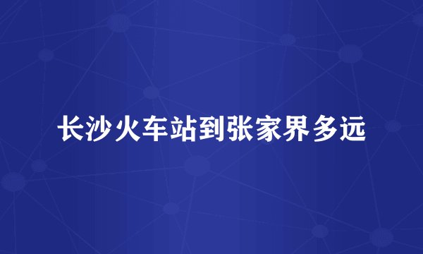 长沙火车站到张家界多远