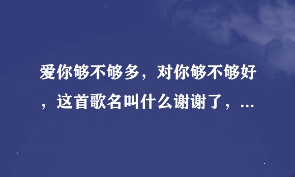 爱你够不够多，对你够不够好，这首歌名叫什么谢谢了，大神帮忙啊