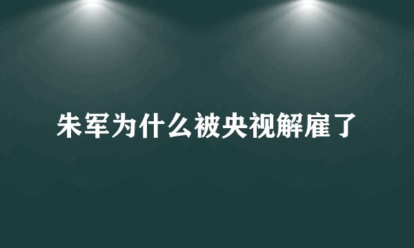 朱军为什么被央视解雇了